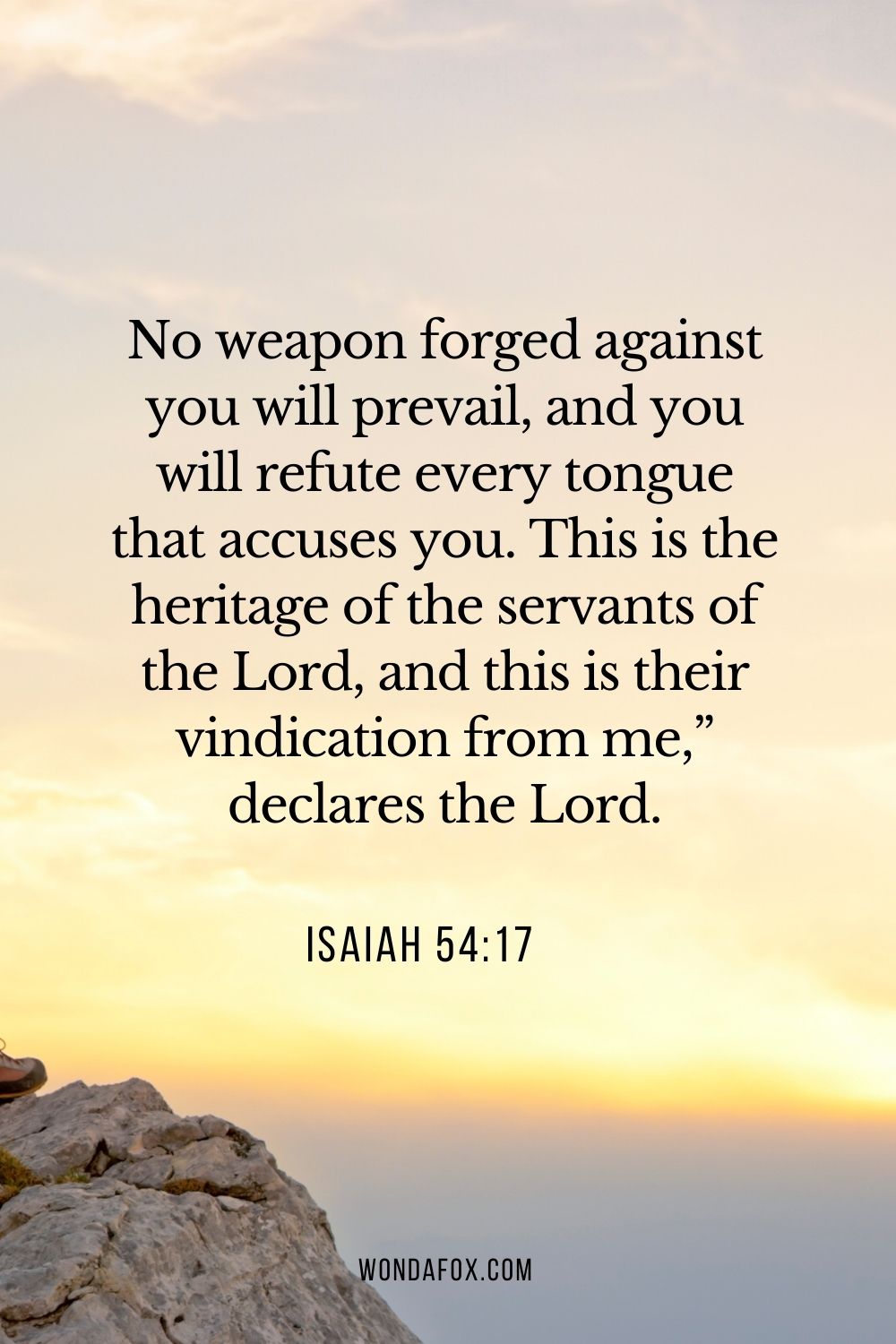 No weapon forged against you will prevail, and you will refute every tongue that accuses you. This is the heritage of the servants of the Lord, and this is their vindication from me,” declares the Lord.