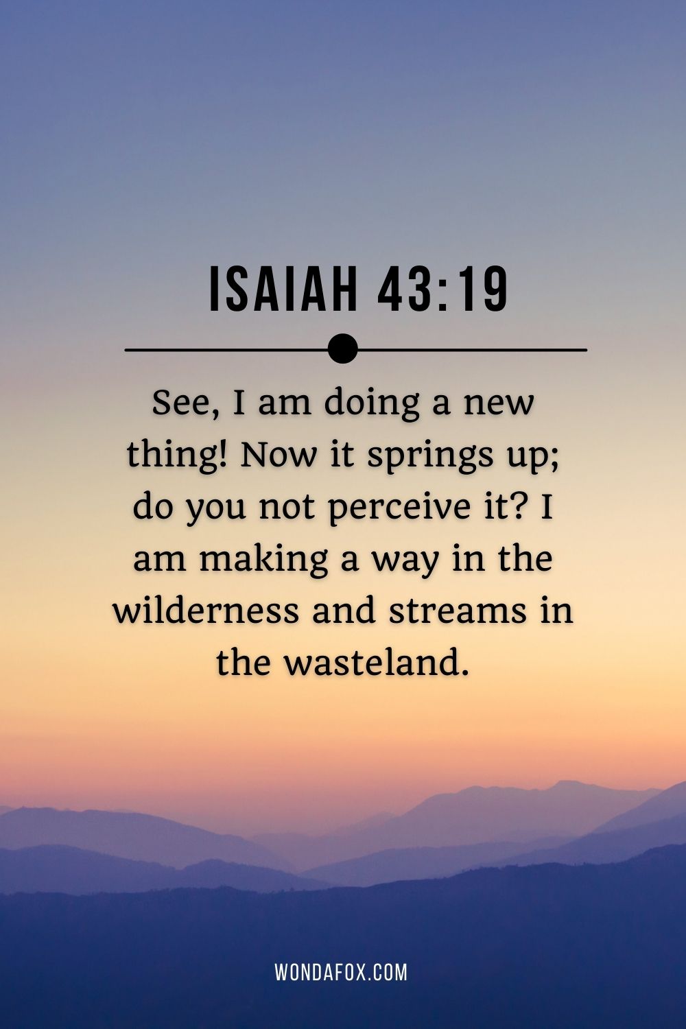 See, I am doing a new thing! Now it springs up; do you not perceive it? I am making a way in the wilderness and streams in the wasteland.