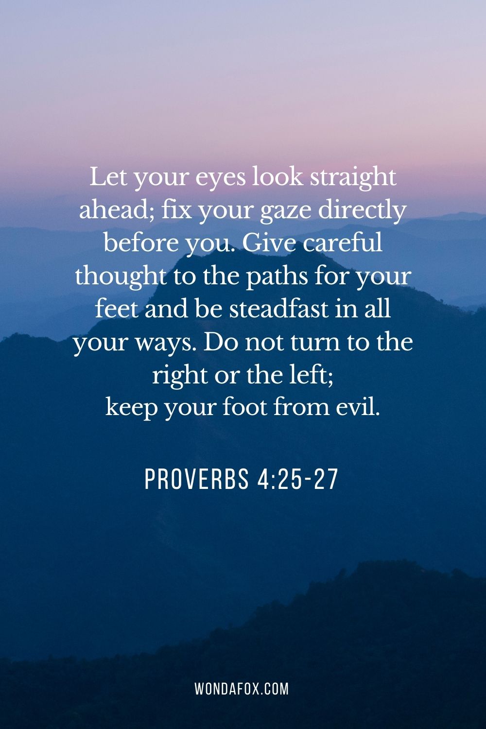 Let your eyes look straight ahead; fix your gaze directly before you. Give careful thought to the paths for your feet and be steadfast in all your ways. Do not turn to the right or the left; keep your foot from evil.