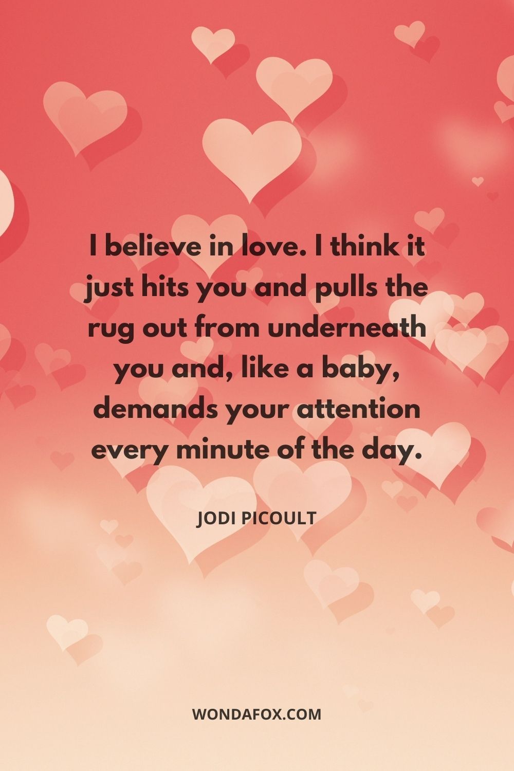 I believe in love. I think it just hits you and pulls the rug out from underneath you and, like a baby, demands your attention every minute of the day.