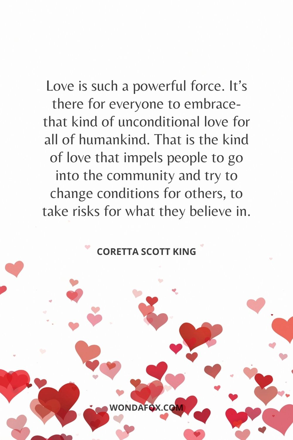 Love is such a powerful force. It’s there for everyone to embrace-that kind of unconditional love for all of humankind. That is the kind of love that impels people to go into the community and try to change conditions for others, to take risks for what they believe in.