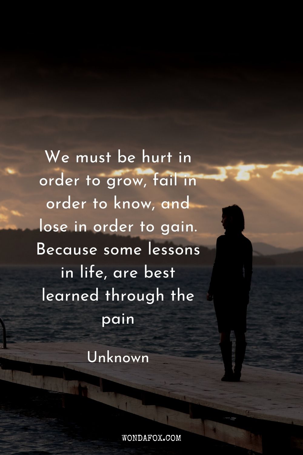 We must be hurt in order to grow, fail in order to know, and lose in order to gain. Because some lessons in life, are best learned through the pain