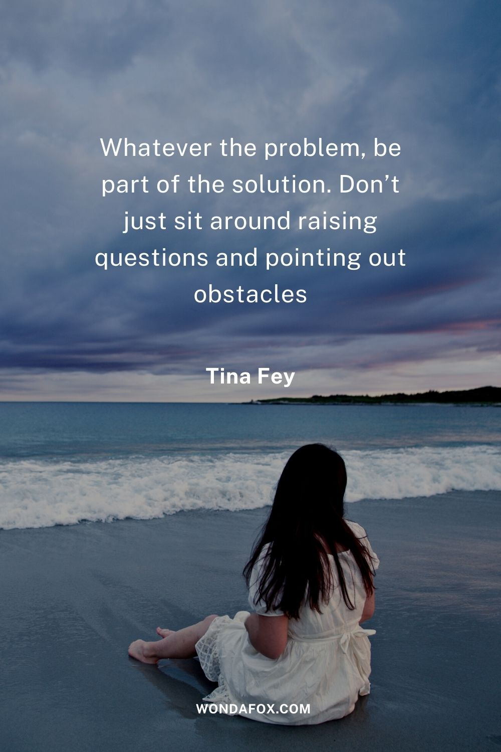 Whatever the problem, be part of the solution. Don’t just sit around raising questions and pointing out obstacles