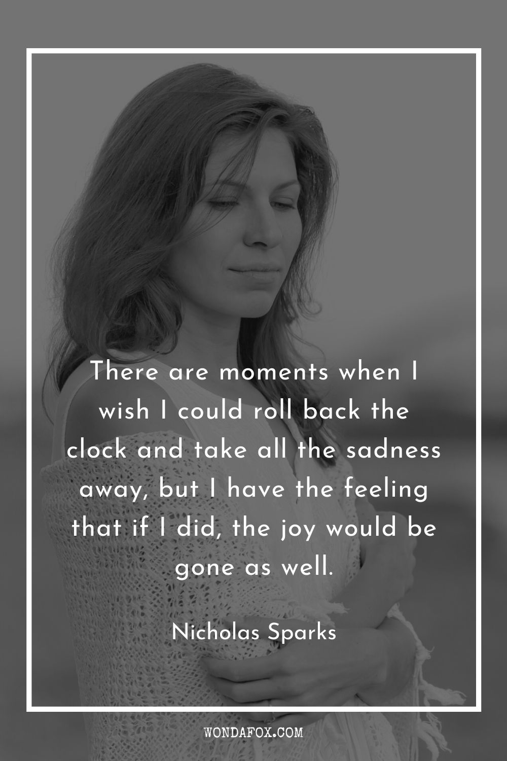 There are moments when I wish I could roll back the clock and take all the sadness away, but I have the feeling that if I did, the joy would be gone as well.