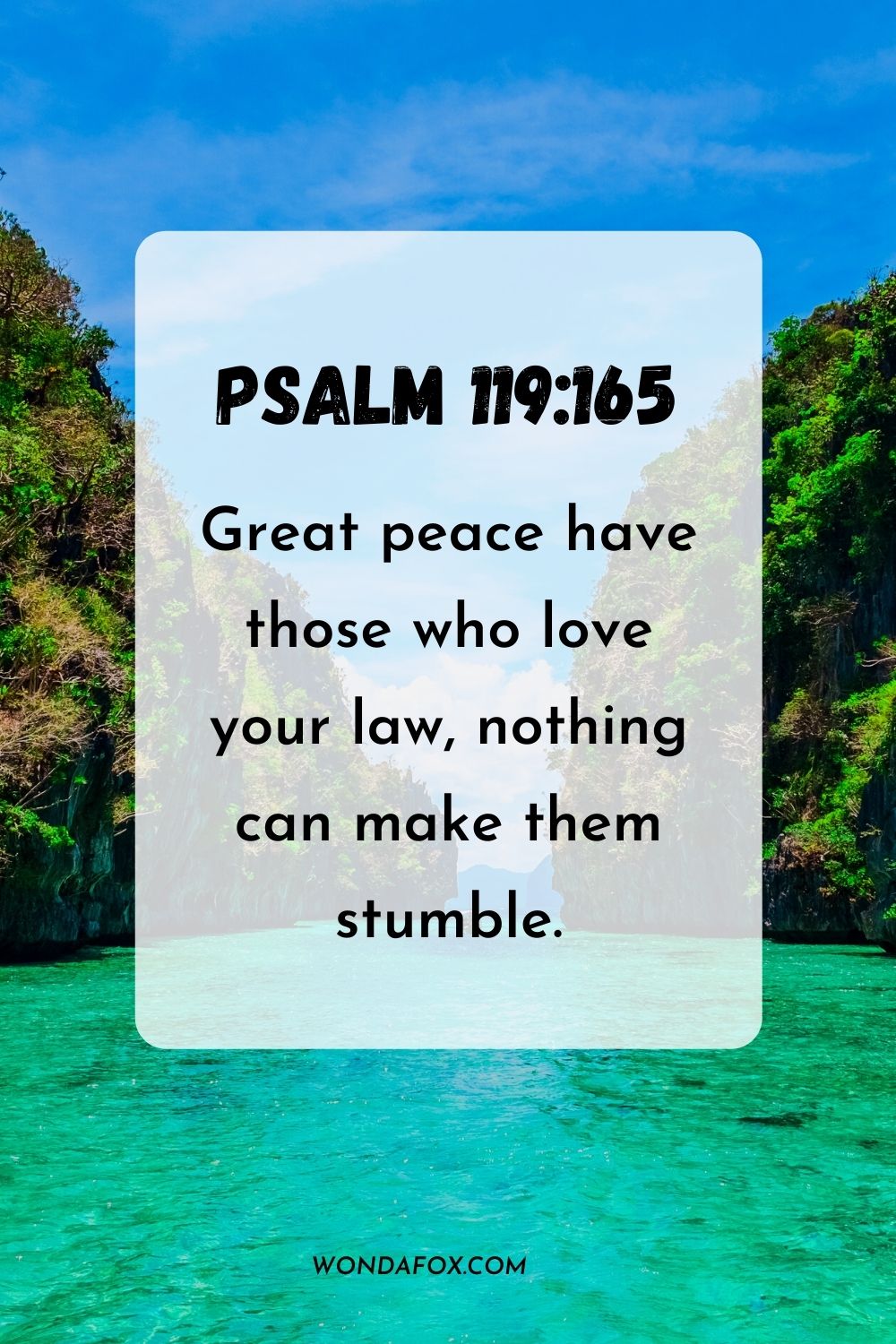 Great peace have those who love your law, nothing can make them stumble. Psalm 119:165