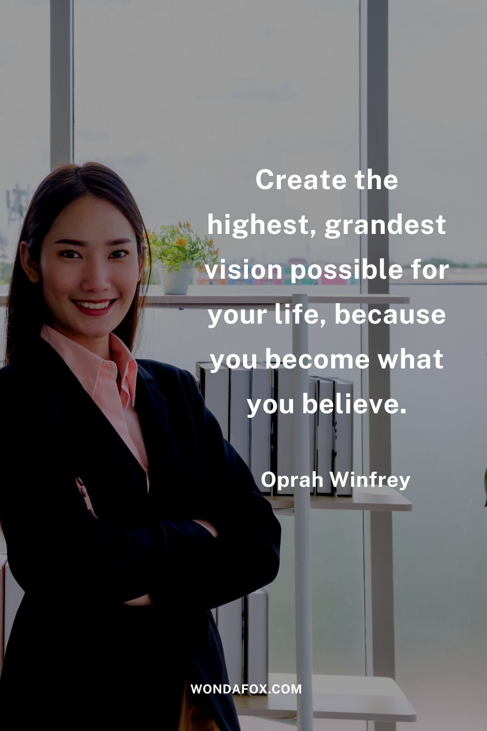 Create the highest, grandest vision possible for your life, because you become what you believe.