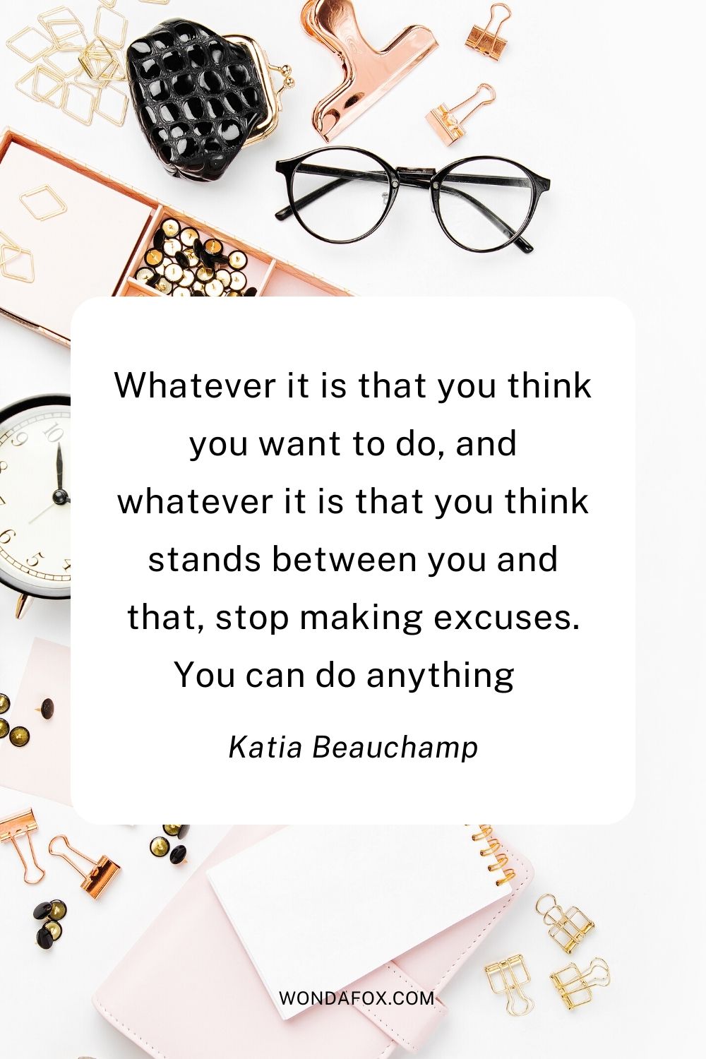 Whatever it is that you think you want to do, and whatever it is that you think stands between you and that, stop making excuses. You can do anything      