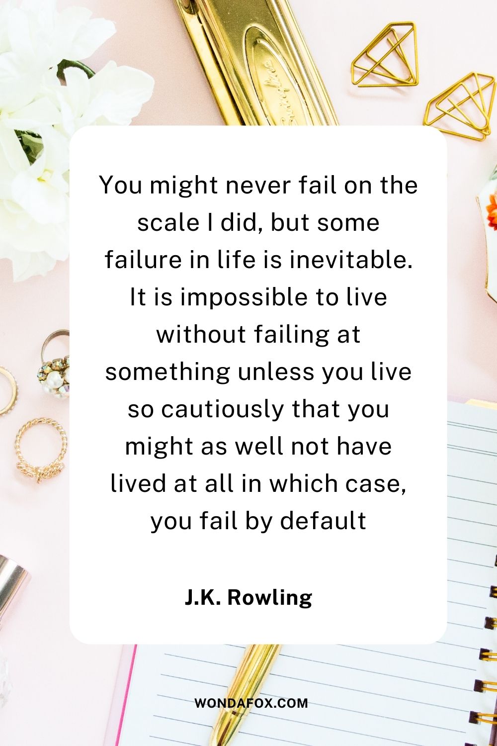 You might never fail on the scale I did, but some failure in life is inevitable. It is impossible to live without failing at something unless you live so cautiously that you might as well not have lived at all in which case, you fail by default