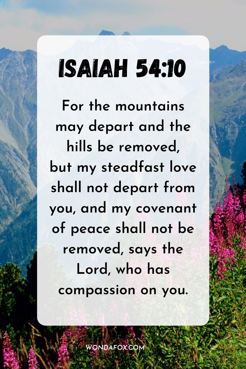 For the mountains may depart and the hills be removed, but my steadfast love shall not depart from you, and my covenant of peace shall not be removed, says the Lord, who has compassion on you. Isaiah 54:10
