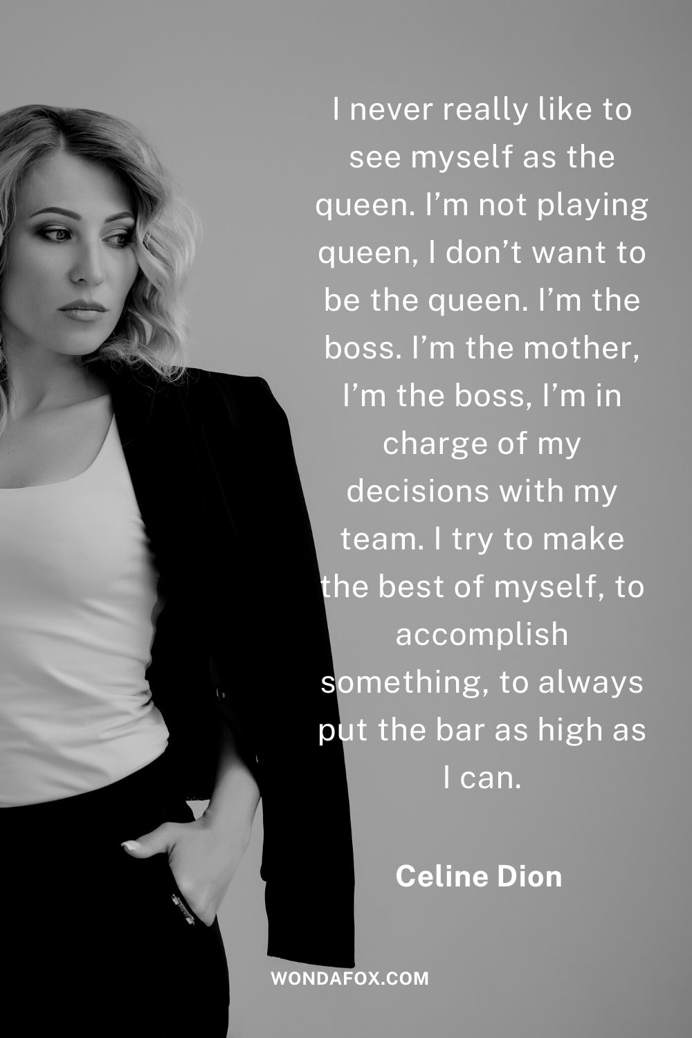 I never really like to see myself as the queen. I’m not playing queen, I don’t want to be the queen. I’m the boss. I’m the mother, I’m the boss, I’m in charge of my decisions with my team. I try to make the best of myself, to accomplish something, to always put the bar as high as I can.