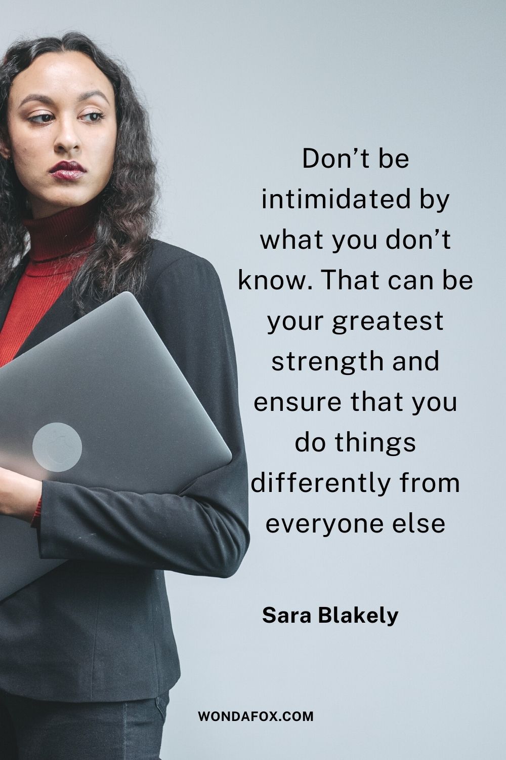 Don’t be intimidated by what you don’t know. That can be your greatest strength and ensure that you do things differently from everyone else