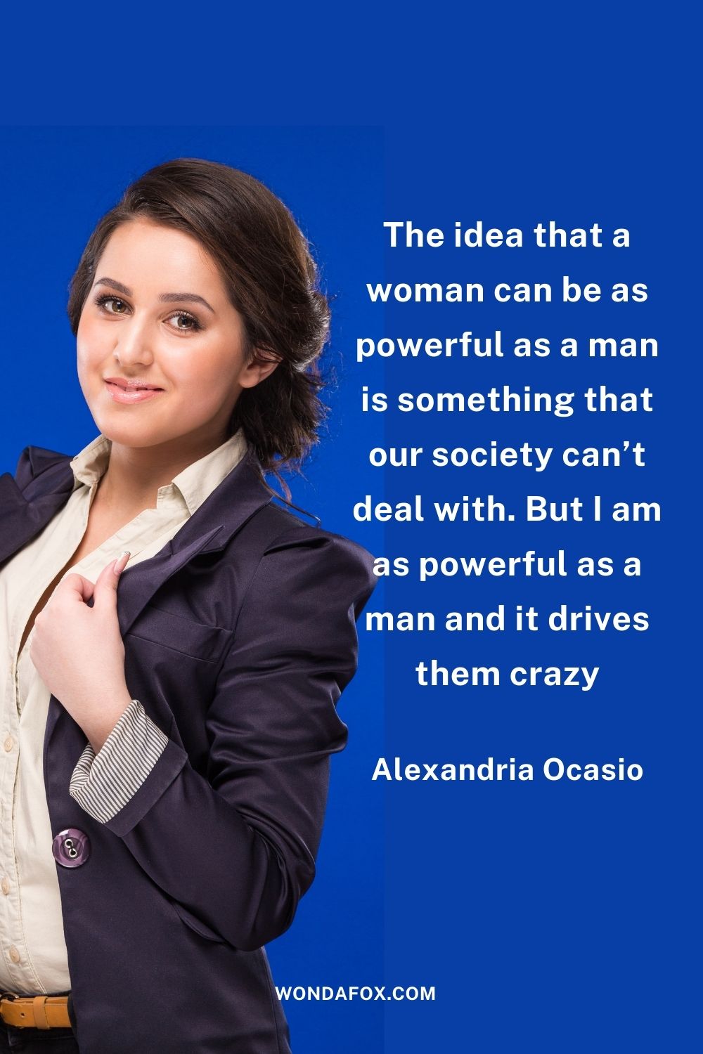 The idea that a woman can be as powerful as a man is something that our society can’t deal with. But I am as powerful as a man and it drives them crazy