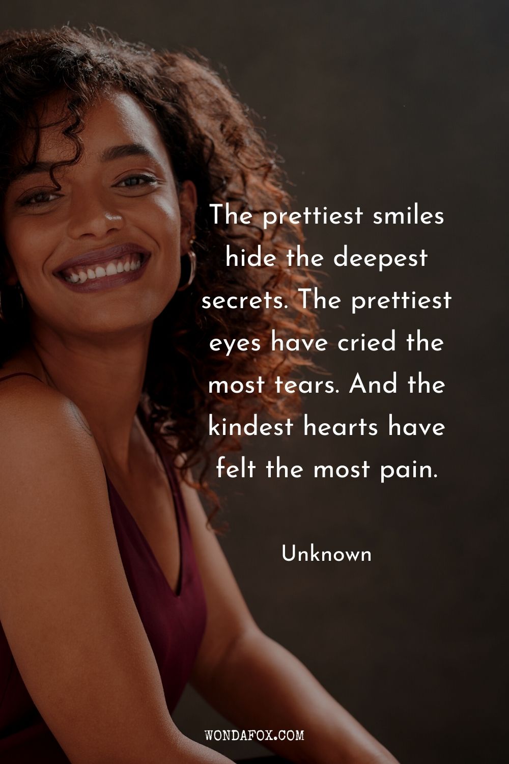 The prettiest smiles hide the deepest secrets. The prettiest eyes have cried the most tears. And the kindest hearts have felt the most pain. Sadness quotes