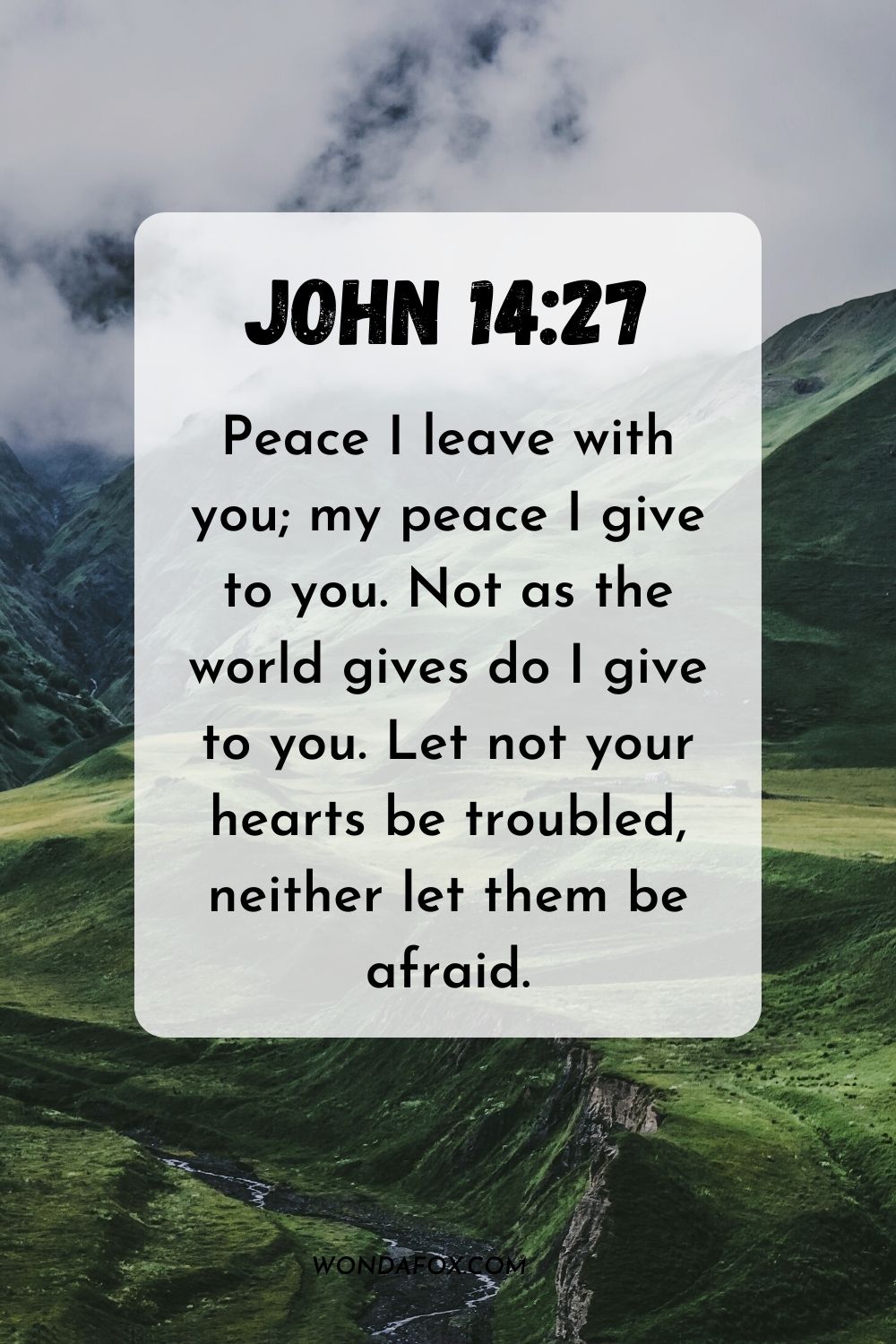 Peace I leave with you; my peace I give to you. Not as the world gives do I give to you. Let not your hearts be troubled, neither let them be afraid. John 14:27