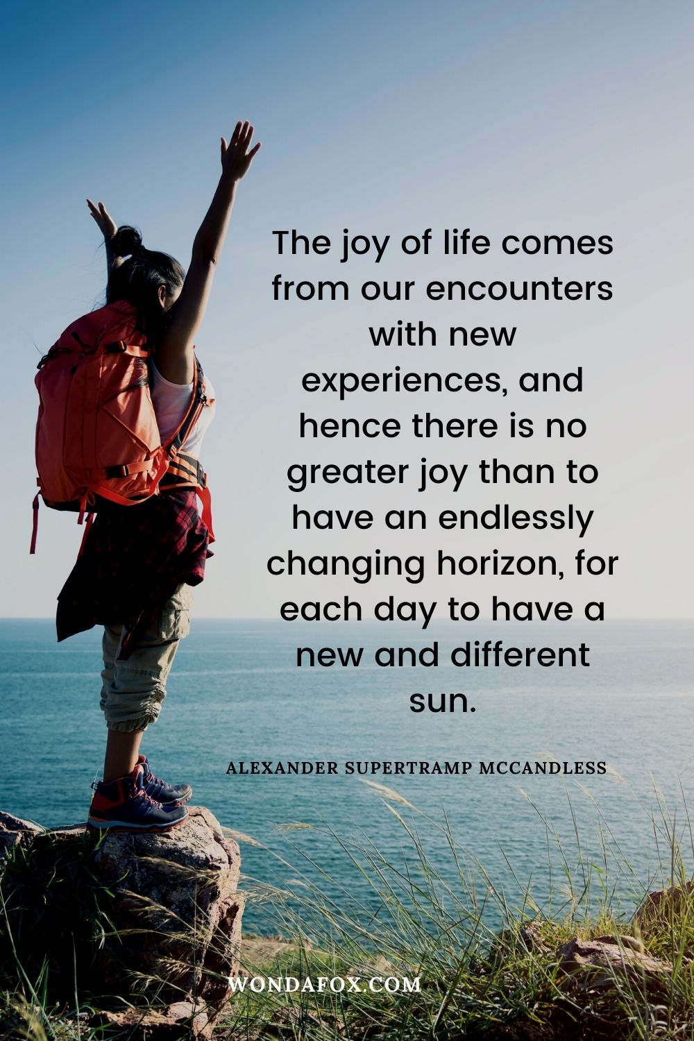 The joy of life comes from our encounters with new experiences, and hence there is no greater joy than to have an endlessly changing horizon, for each day to have a new and different sun.