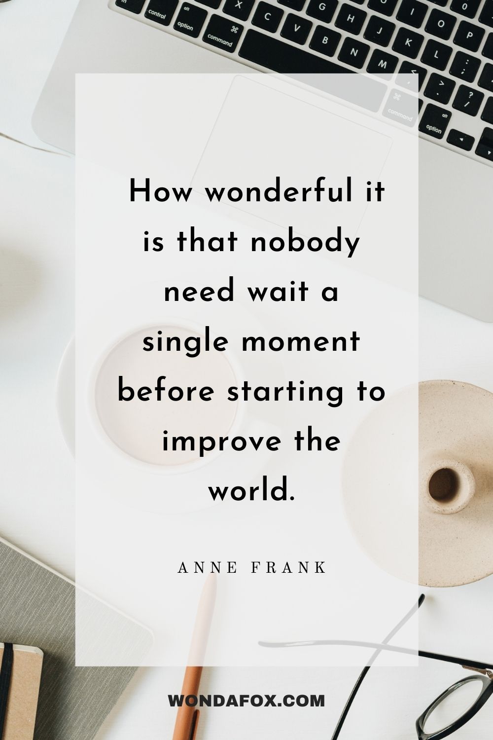  How wonderful it is that nobody need wait a single moment before starting to improve the world.