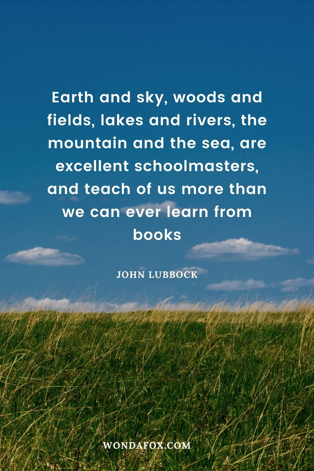 Earth and sky, woods and fields, lakes and rivers, the mountain and the sea, are excellent schoolmasters, and teach of us more than we can ever learn from books