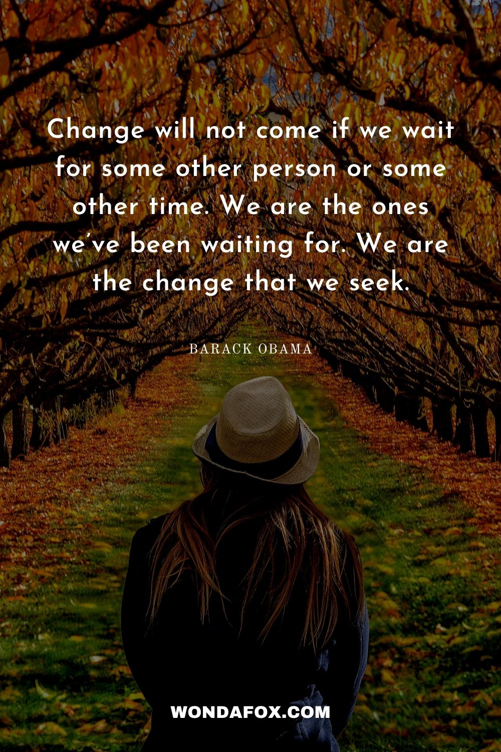 Change will not come if we wait for some other person or some other time. We are the ones we’ve been waiting for. We are the change that we seek.
