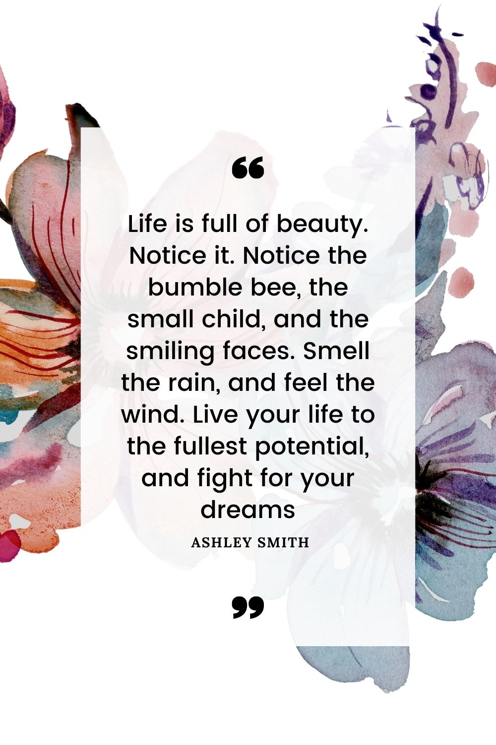 Life is full of beauty. Notice it. Notice the bumble bee, the small child, and the smiling faces. Smell the rain, and feel the wind. Live your life to the fullest potential, and fight for your dreams