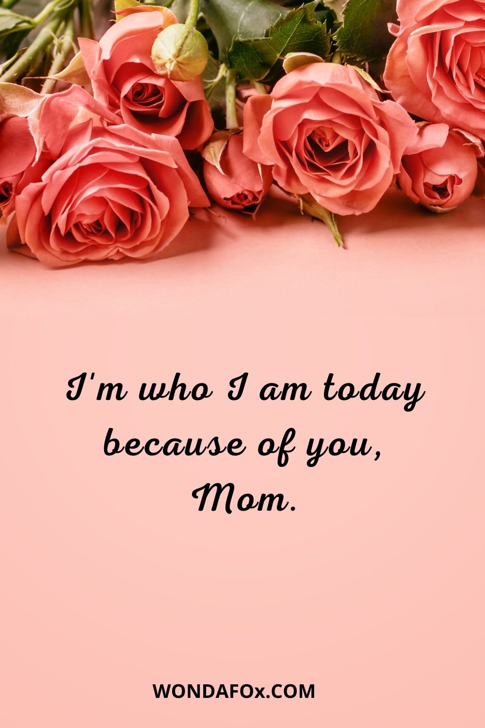 I'm who I am today because of you, Mom. Mothers day wishes