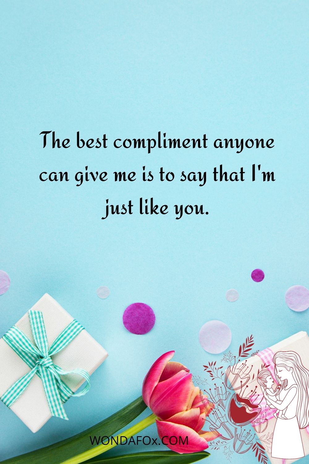 The best compliment anyone can give me is to say that I'm just like you.