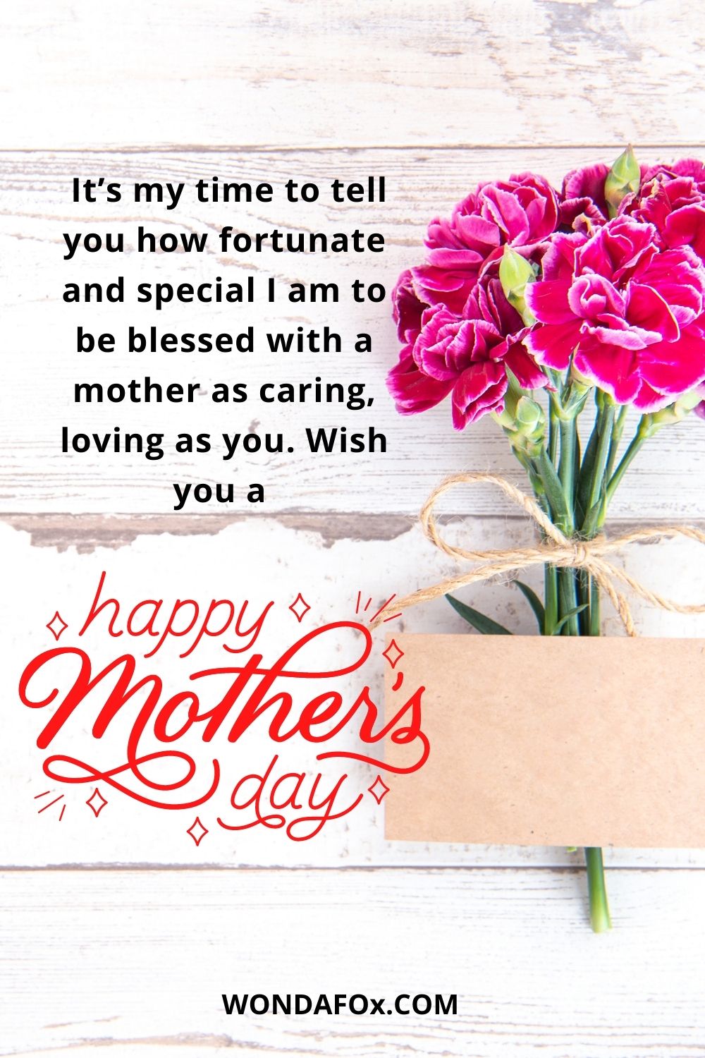  It’s my time to tell you how fortunate and special I am to be blessed with a mother as caring, loving as you. Wish you a happy Mother’s Day, Mom!