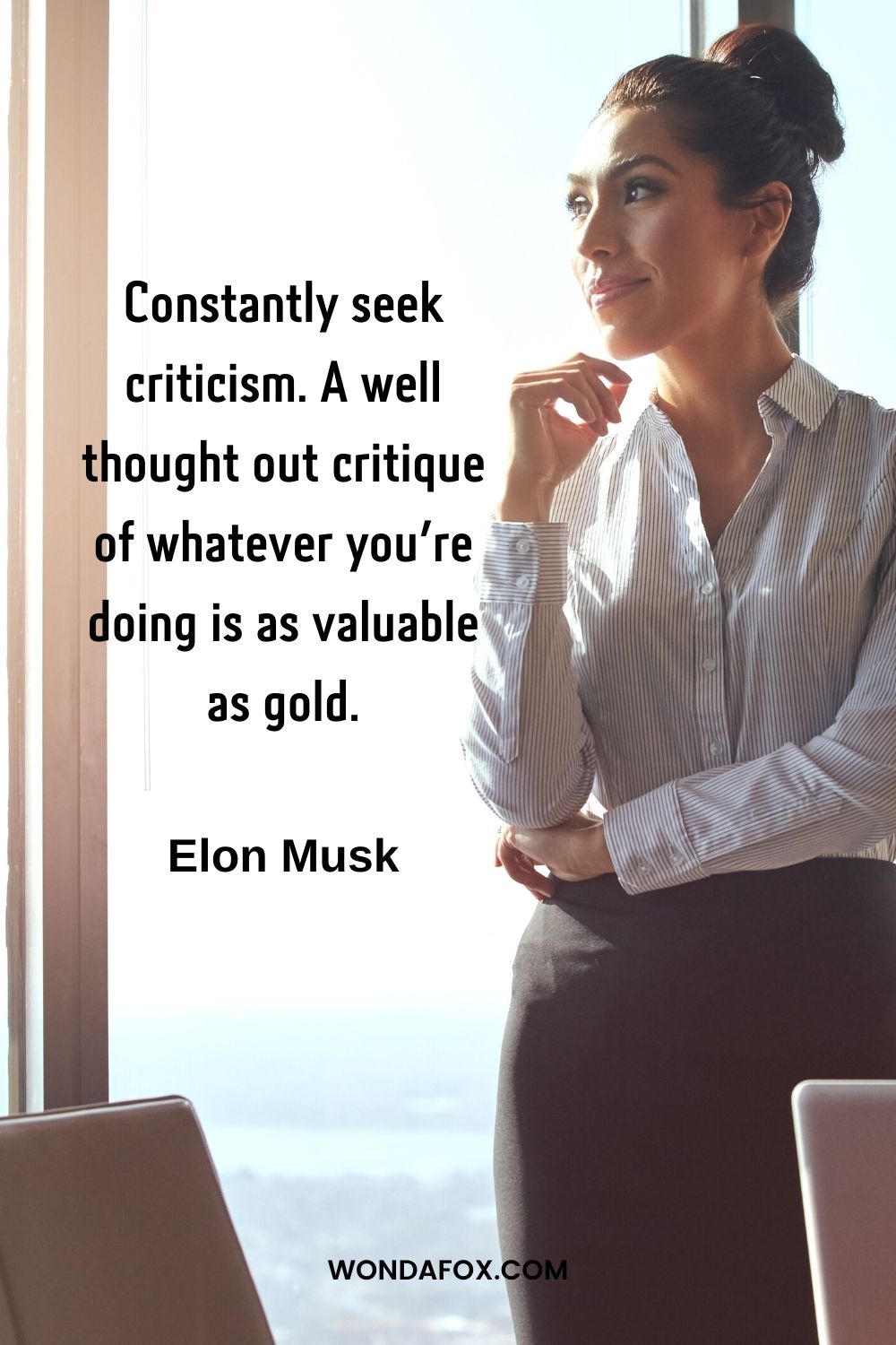 Constantly seek criticism. A well thought out critique of whatever you’re doing is as valuable as gold.”