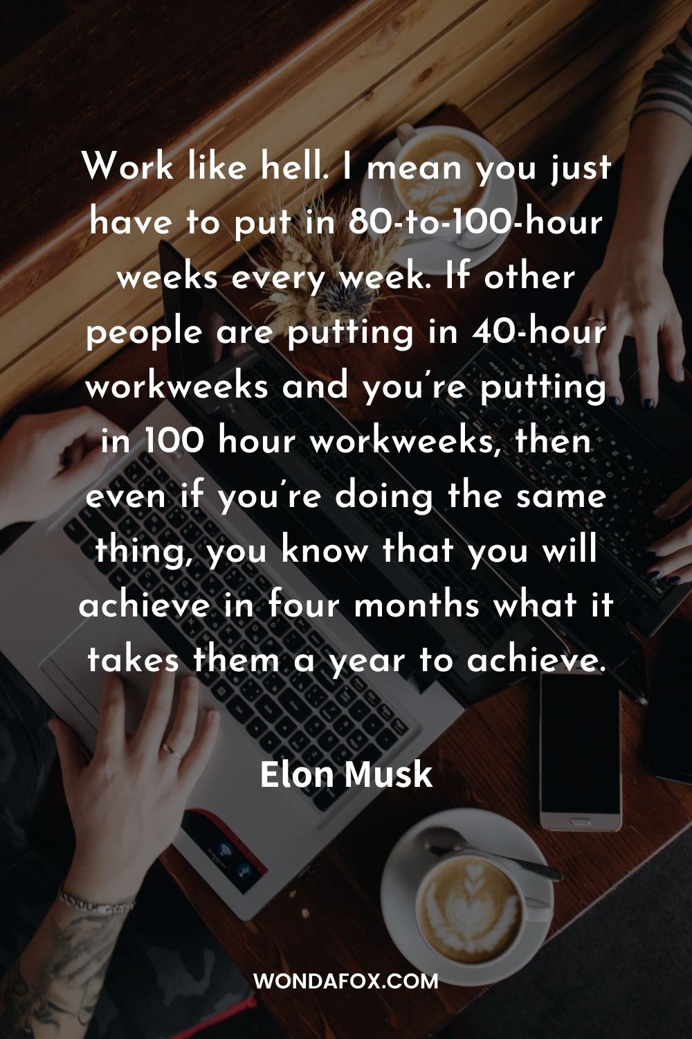 Work like hell. I mean you just have to put in 80-to-100-hour weeks every week. If other people are putting in 40-hour workweeks and you’re putting in 100 hour workweeks, then even if you’re doing the same thing, you know that you will achieve in four months what it takes them a year to achieve.