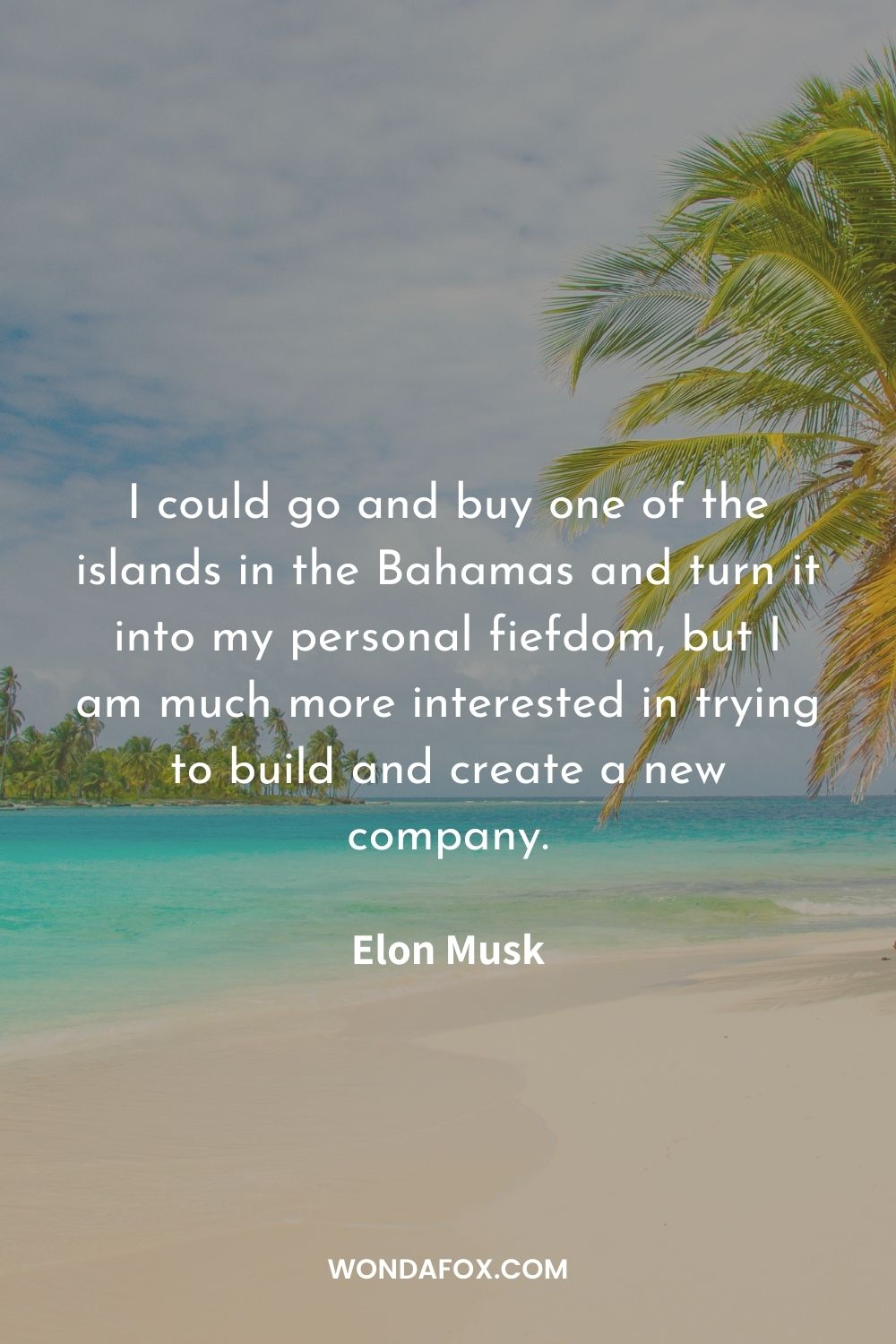 I could go and buy one of the islands in the Bahamas and turn it into my personal fiefdom, but I am much more interested in trying to build and create a new company.