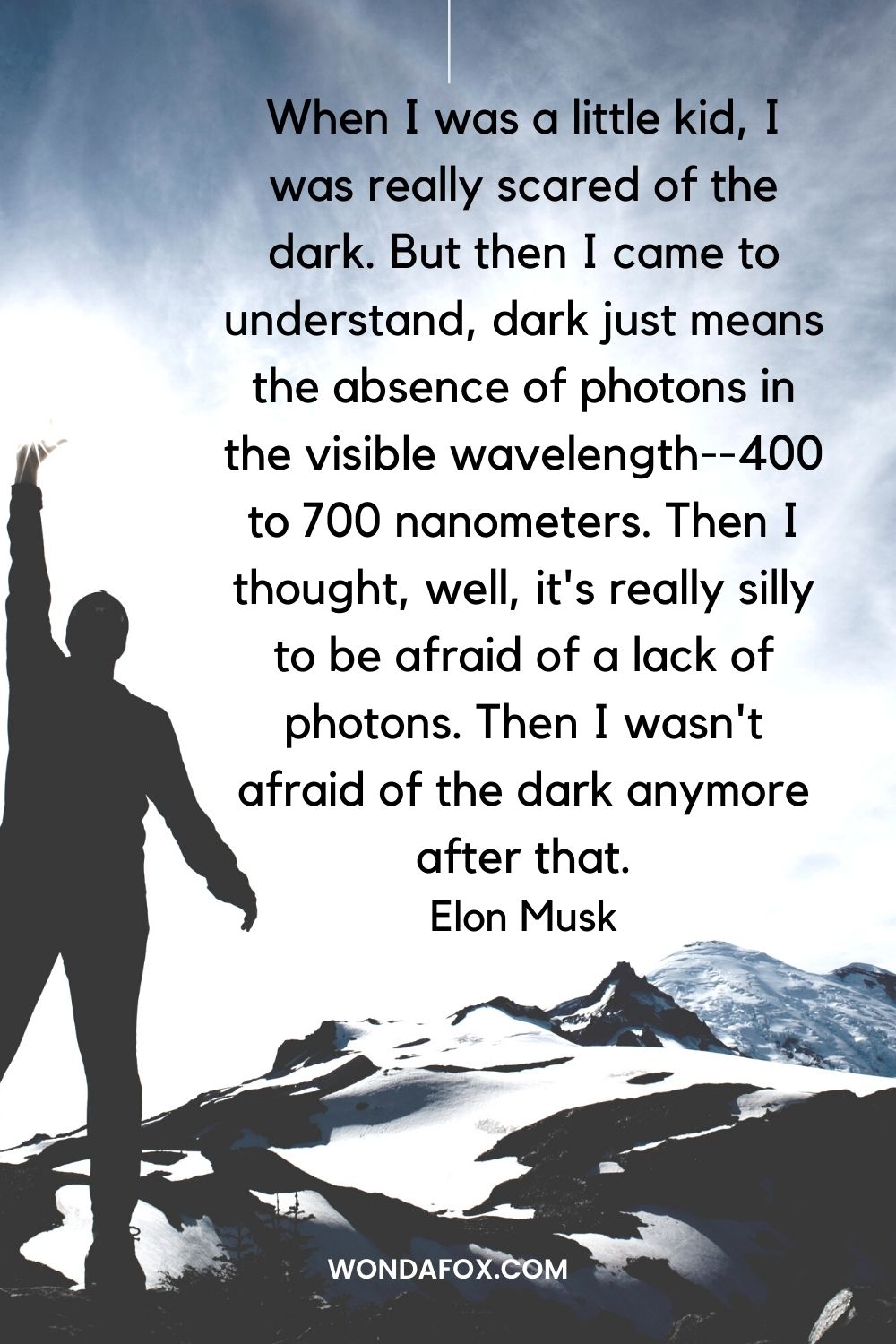 When I was a little kid, I was really scared of the dark. But then I came to understand, dark just means the absence of photons in the visible wavelength--400 to 700 nanometers. Then I thought, well, it's really silly to be afraid of a lack of photons. Then I wasn't afraid of the dark anymore after that.