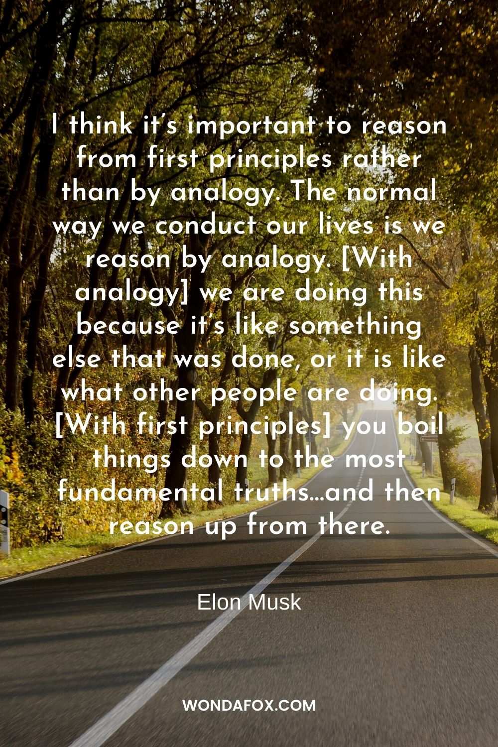 I think it’s important to reason from first principles rather than by analogy. The normal way we conduct our lives is we reason by analogy. [With analogy] we are doing this because it’s like something else that was done, or it is like what other people are doing. [With first principles] you boil things down to the most fundamental truths…and then reason up from there.