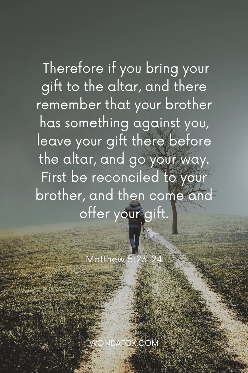  Therefore if you bring your gift to the altar, and there remember that your brother has something against you, leave your gift there before the altar, and go your way. First be reconciled to your brother, and then come and offer your gift.