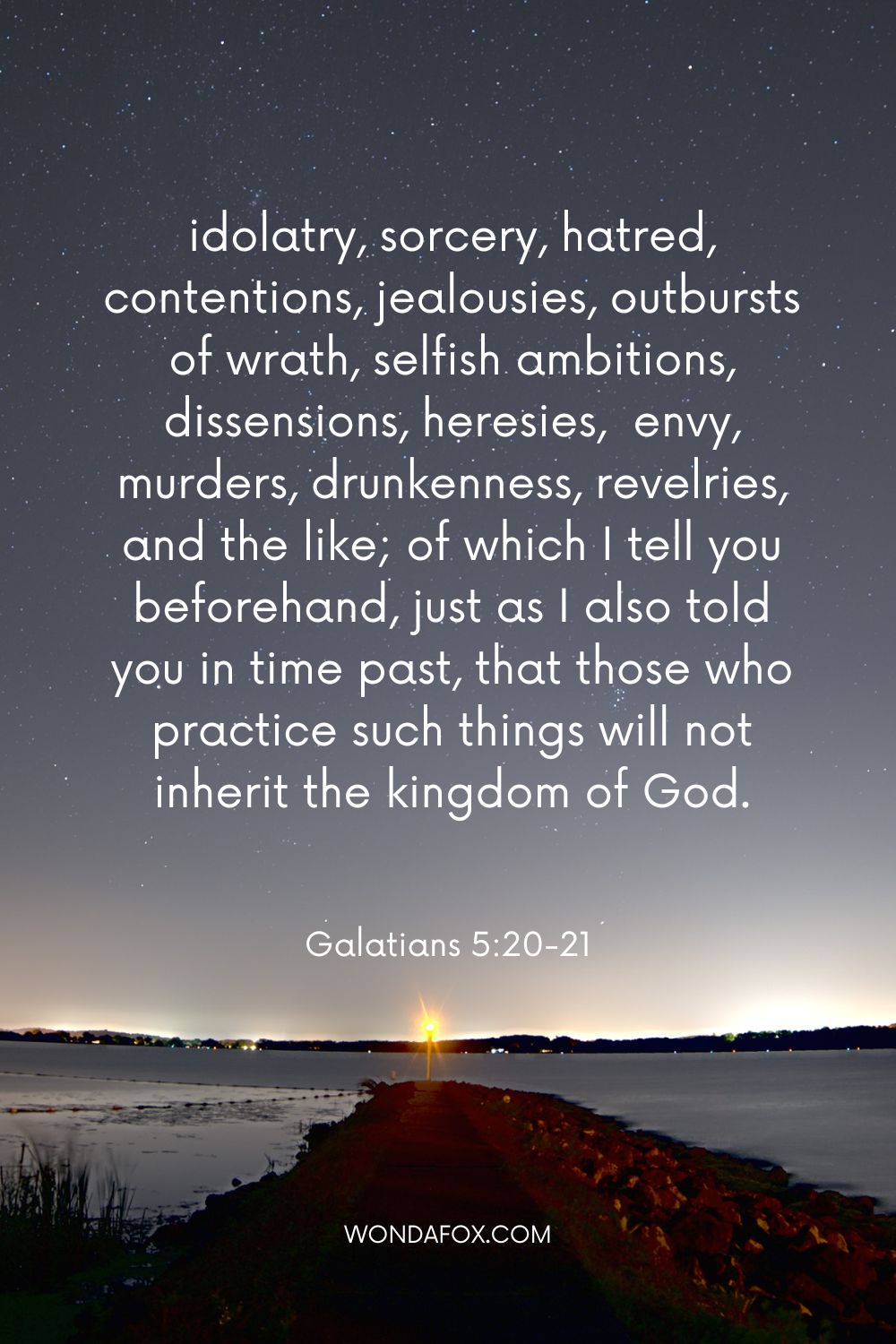 idolatry, sorcery, hatred, contentions, jealousies, outbursts of wrath, selfish ambitions, dissensions, heresies,  envy, murders, drunkenness, revelries, and the like; of which I tell you beforehand, just as I also told you in time past, that those who practice such things will not inherit the kingdom of God.