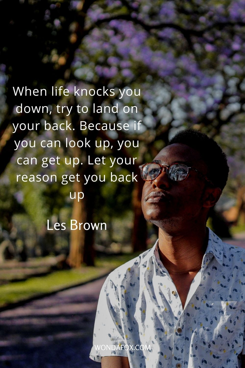 When life knocks you down, try to land on your back. Because if you can look up, you can get up. Let your reason get you back up. 