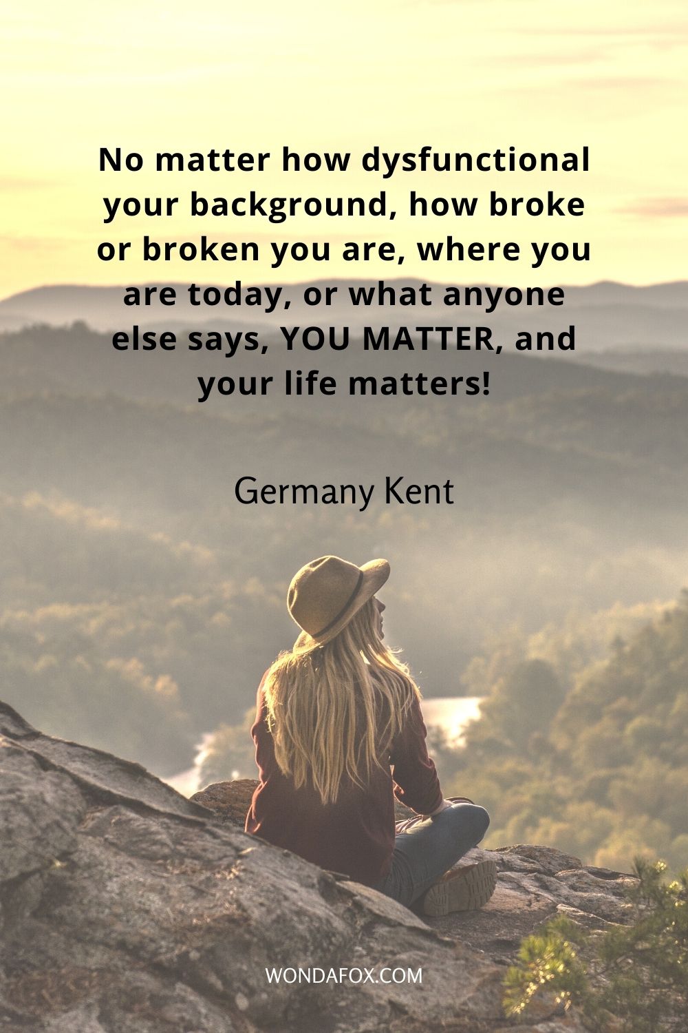 No matter how dysfunctional your background, how broke or broken you are, where you are today, or what anyone else says, YOU MATTER, and your life matters!
