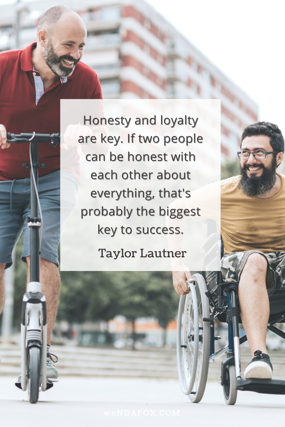 Honesty and loyalty are key. If two people can be honest with each other about everything, that's probably the biggest key to success.