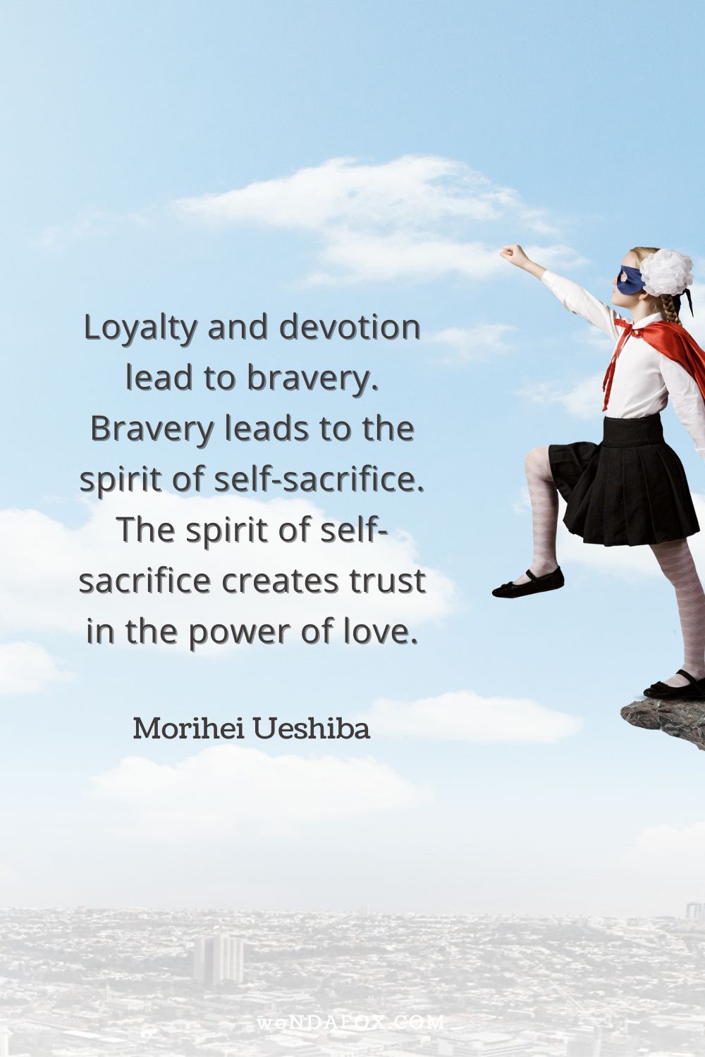 Loyalty and devotion lead to bravery. Bravery leads to the spirit of self-sacrifice. The spirit of self-sacrifice creates trust in the power of love.” 