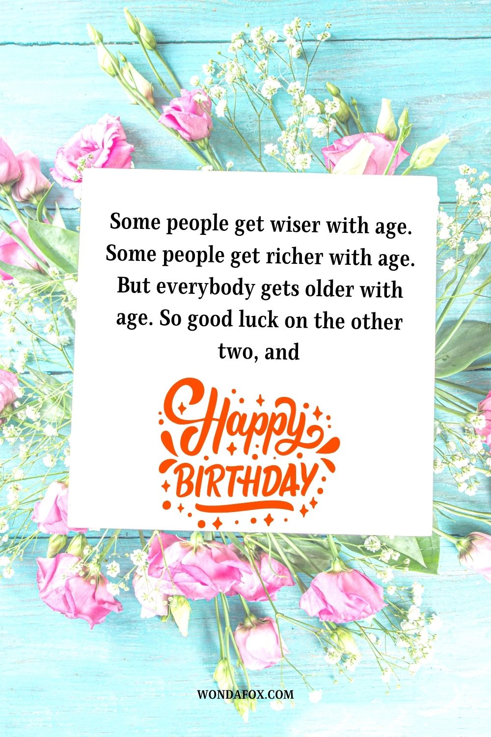 Some people get wiser with age. Some people get richer with age. But everybody gets older with age. So good luck on the other two, and happy birthday!