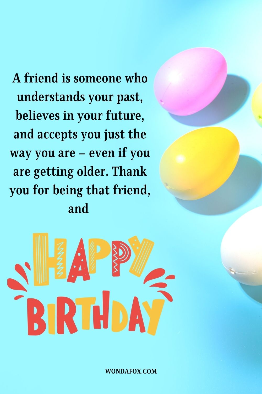 A friend is someone who understands your past, believes in your future, and accepts you just the way you are – even if you are getting older. Thank you for being that friend, and happy birthday.