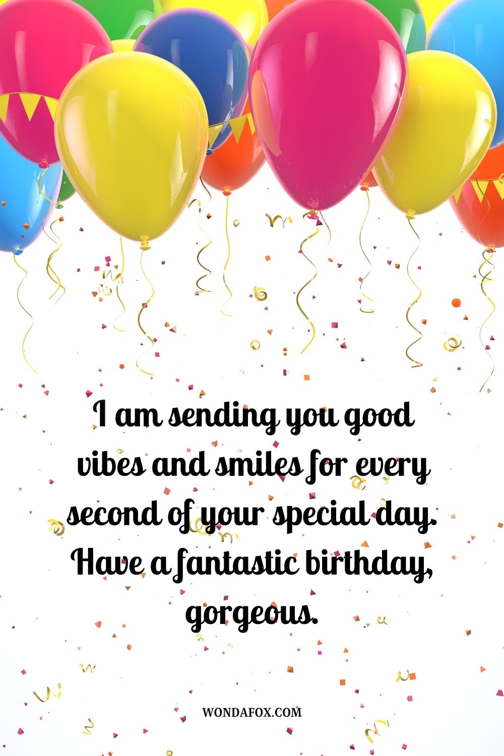 I am sending you good vibes and smiles for every second of your special day. Have a fantastic birthday, gorgeous.