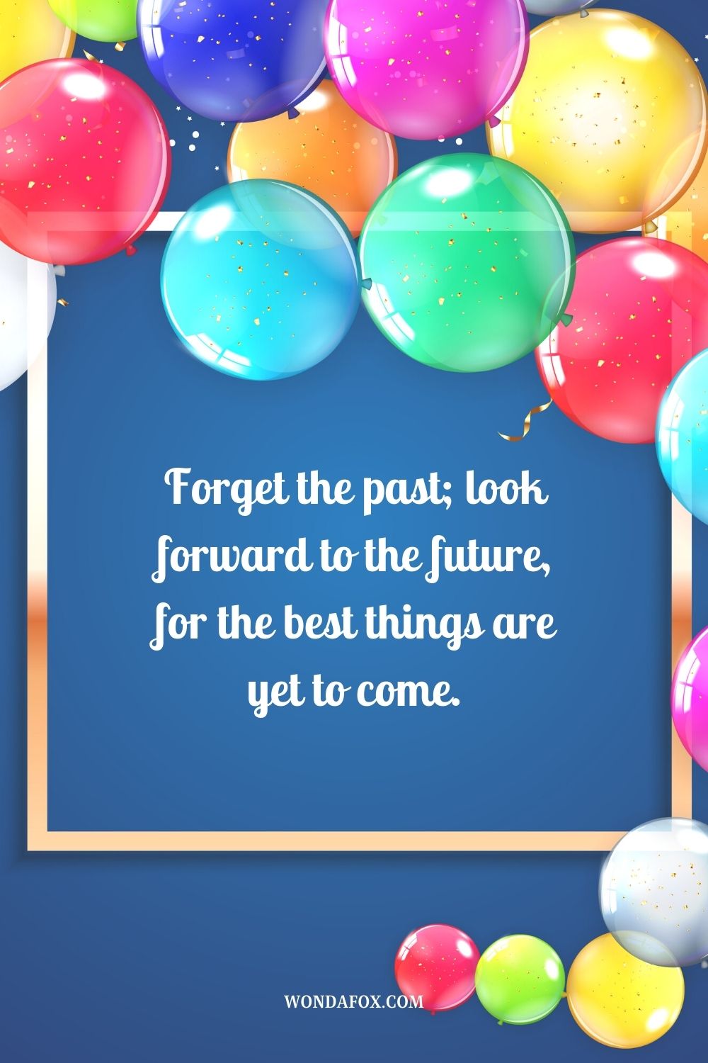 “Forget the past; look forward to the future, for the best things are yet to come.”