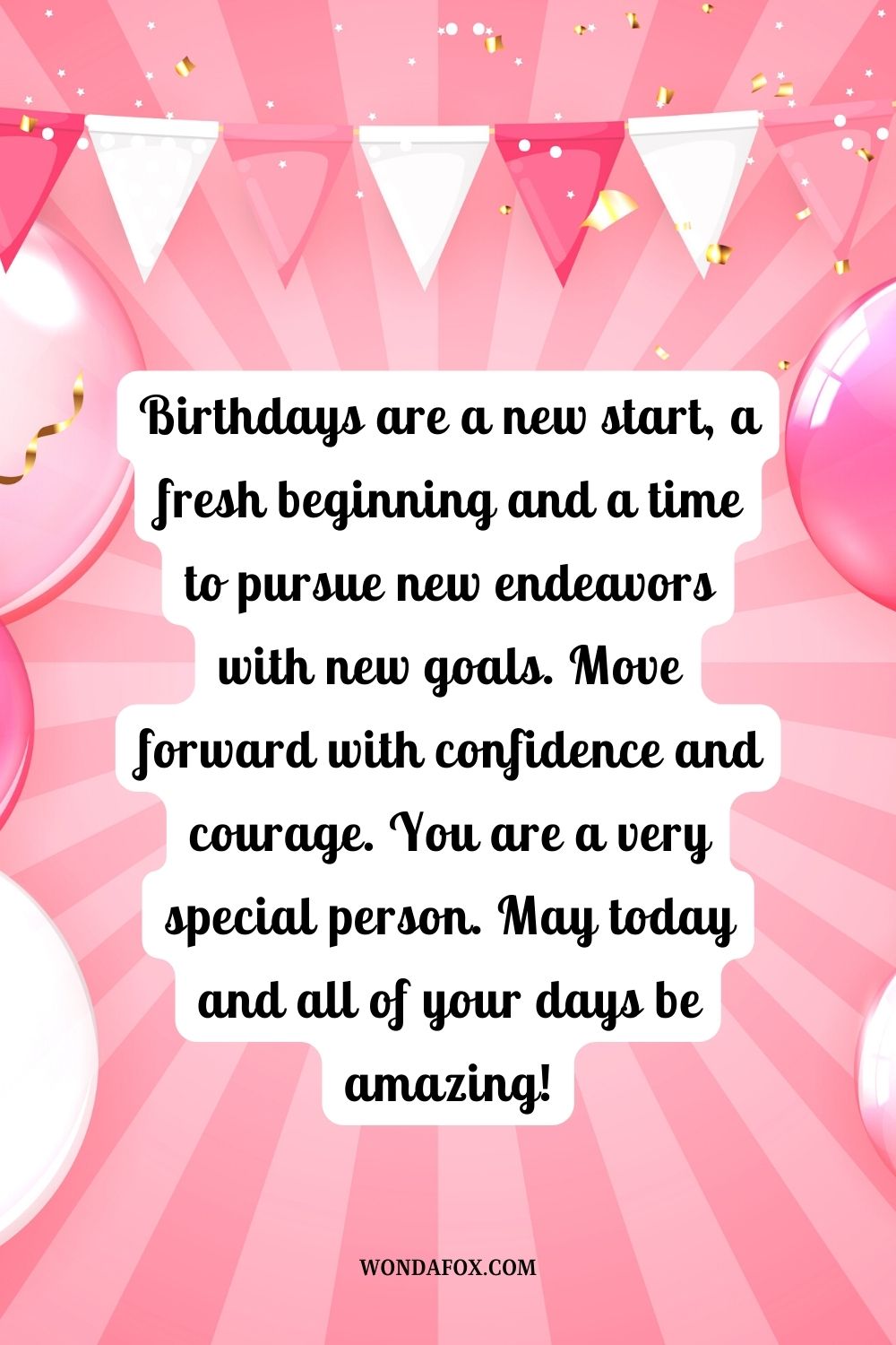 “Birthdays are a new start, a fresh beginning and a time to pursue new endeavors with new goals. Move forward with confidence and courage. You are a very special person. May today and all of your days be amazing!”