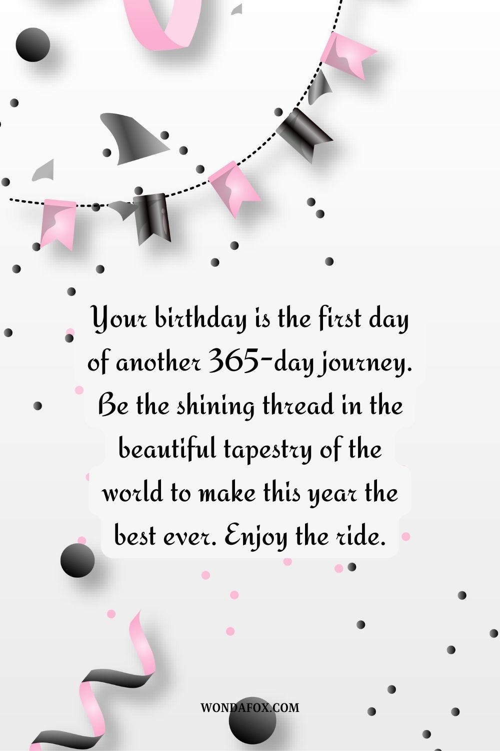 “Your birthday is the first day of another 365-day journey. Be the shining thread in the beautiful tapestry of the world to make this year the best ever. Enjoy the ride.”