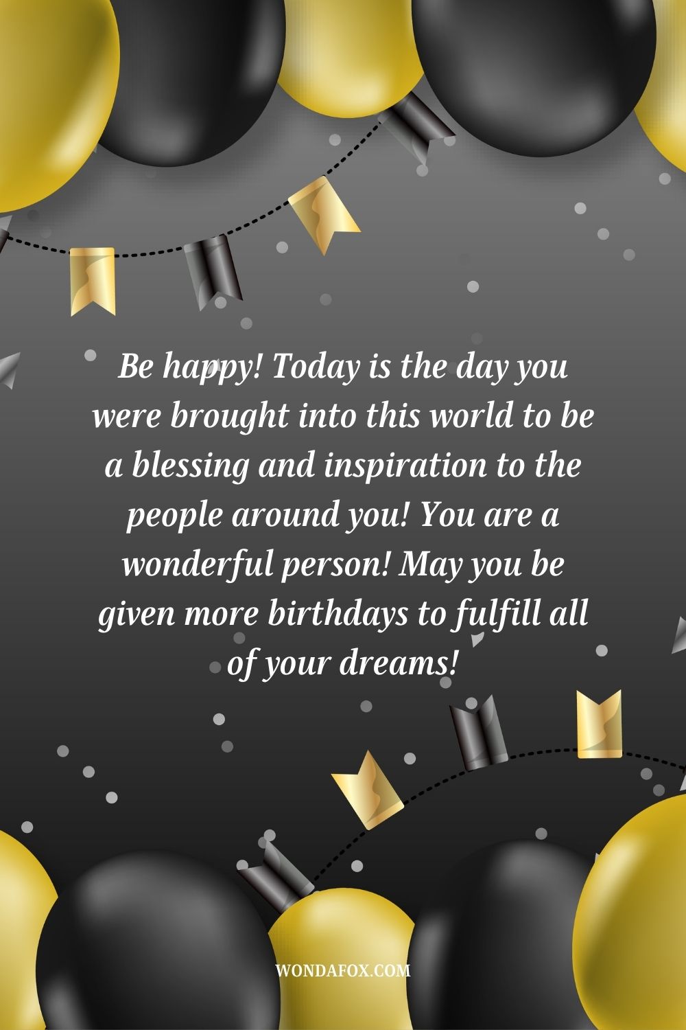 “Be happy! Today is the day you were brought into this world to be a blessing and inspiration to the people around you! You are a wonderful person! May you be given more birthdays to fulfill all of your dreams!”