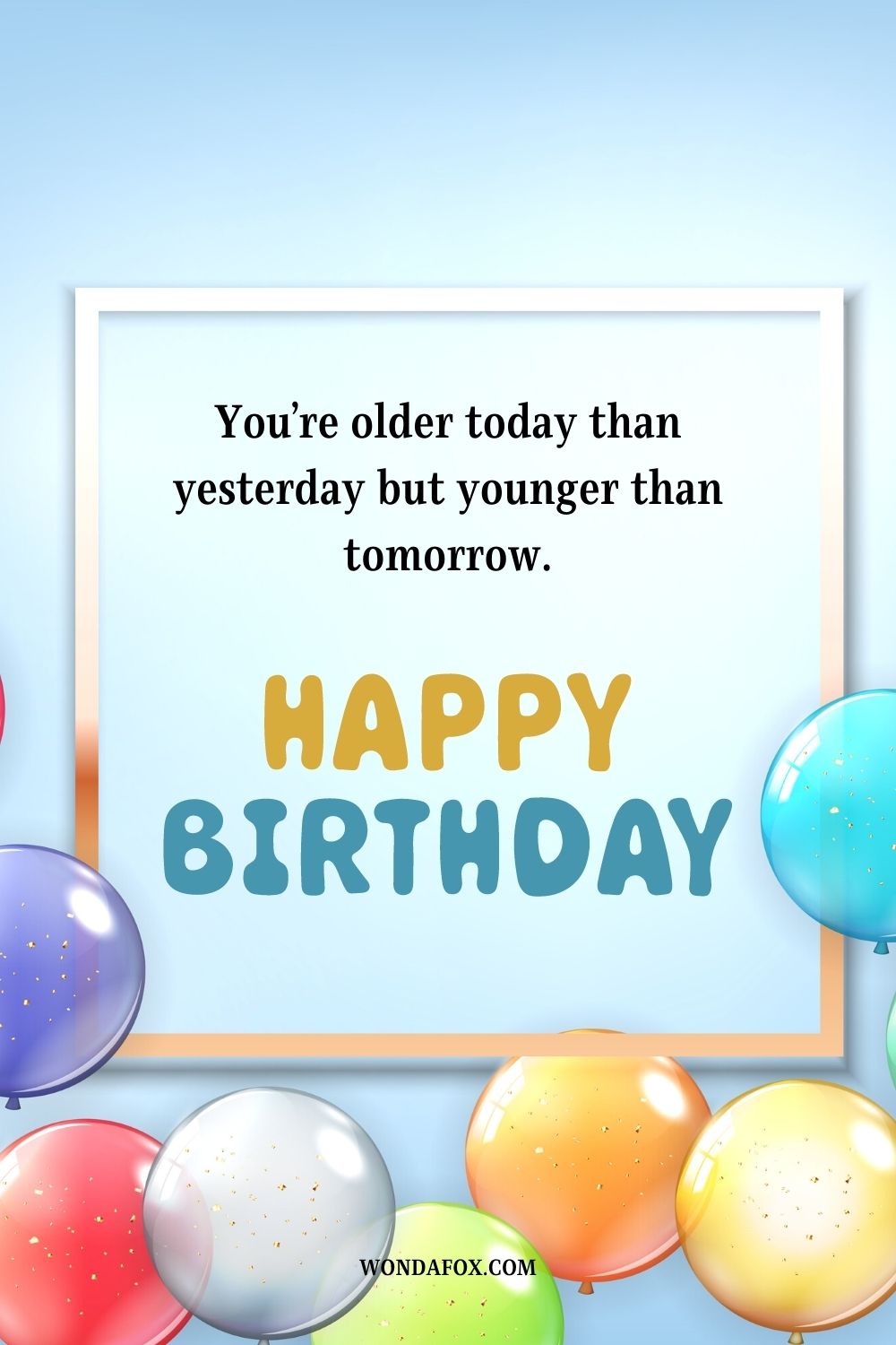 “You’re older today than yesterday but younger than tomorrow, happy birthday!”