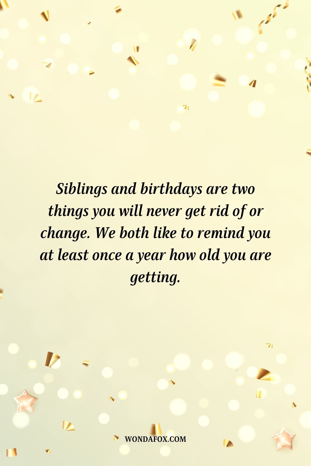 Siblings and birthdays are two things you will never get rid of or change. We both like to remind you at least once a year how old you are getting.