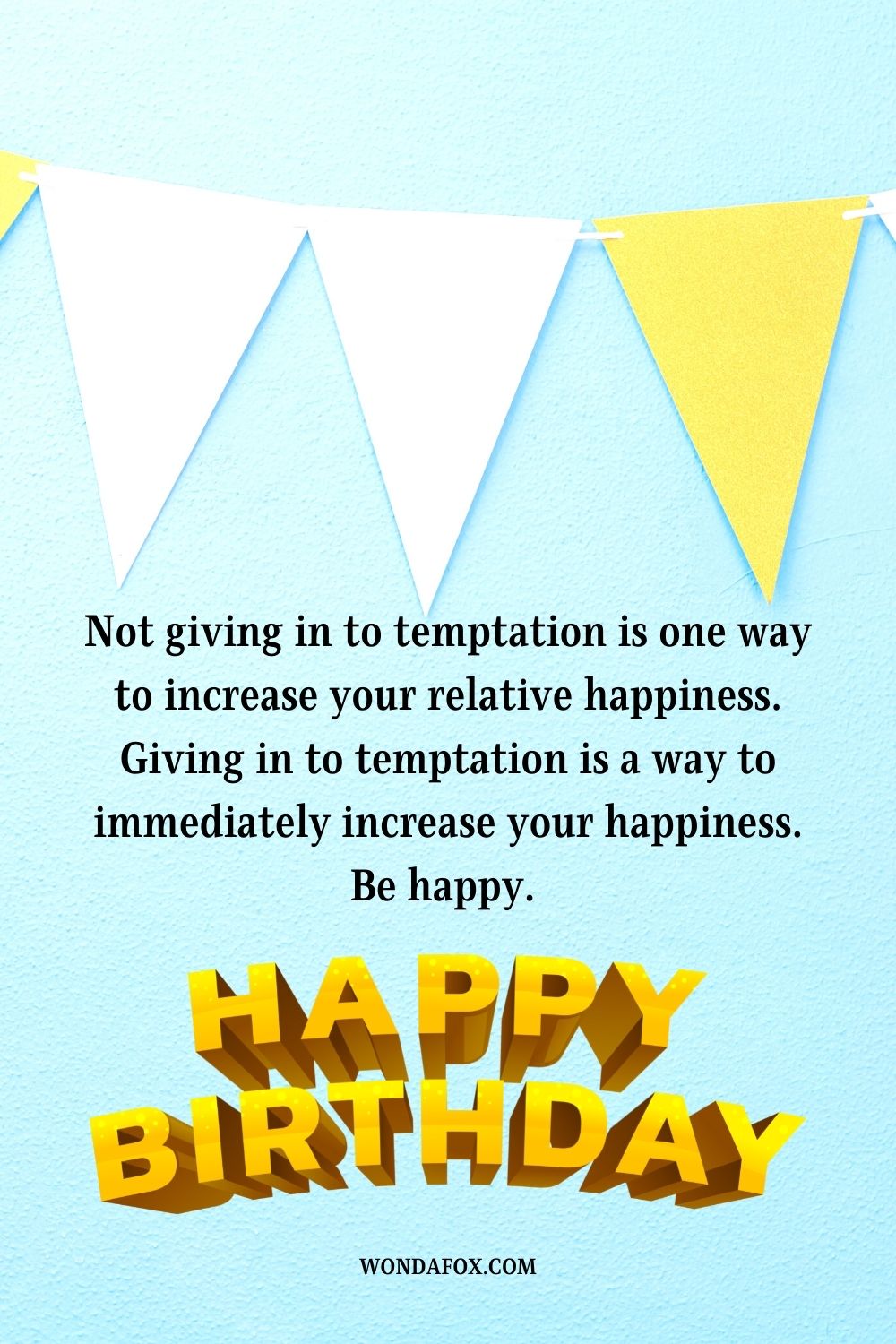 Not giving in to temptation is one way to increase your relative happiness. Giving in to temptation is a way to immediately increase your happiness. Be happy. Happy birthday.