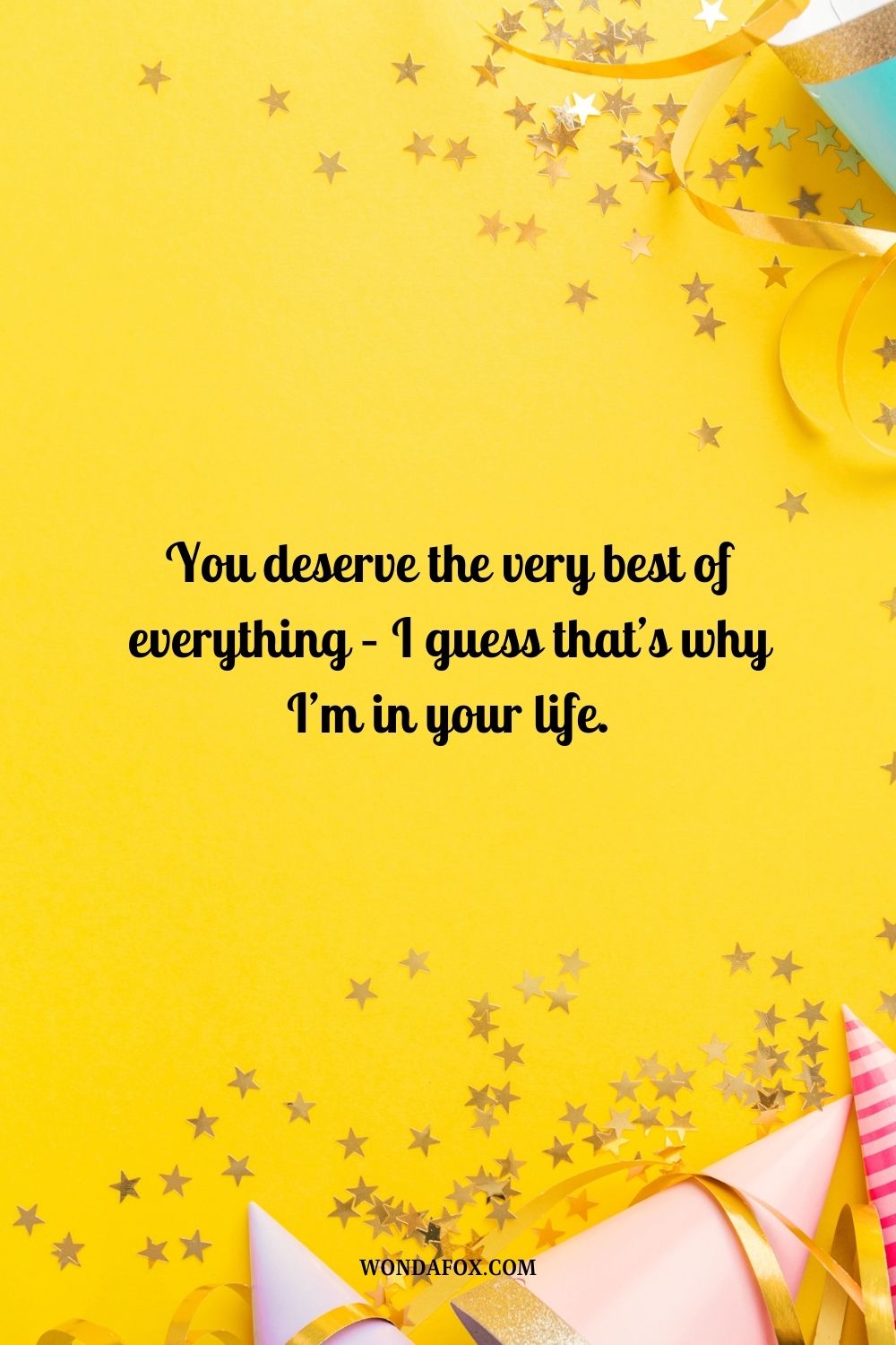 You deserve the very best of everything – I guess that’s why I’m in your life.