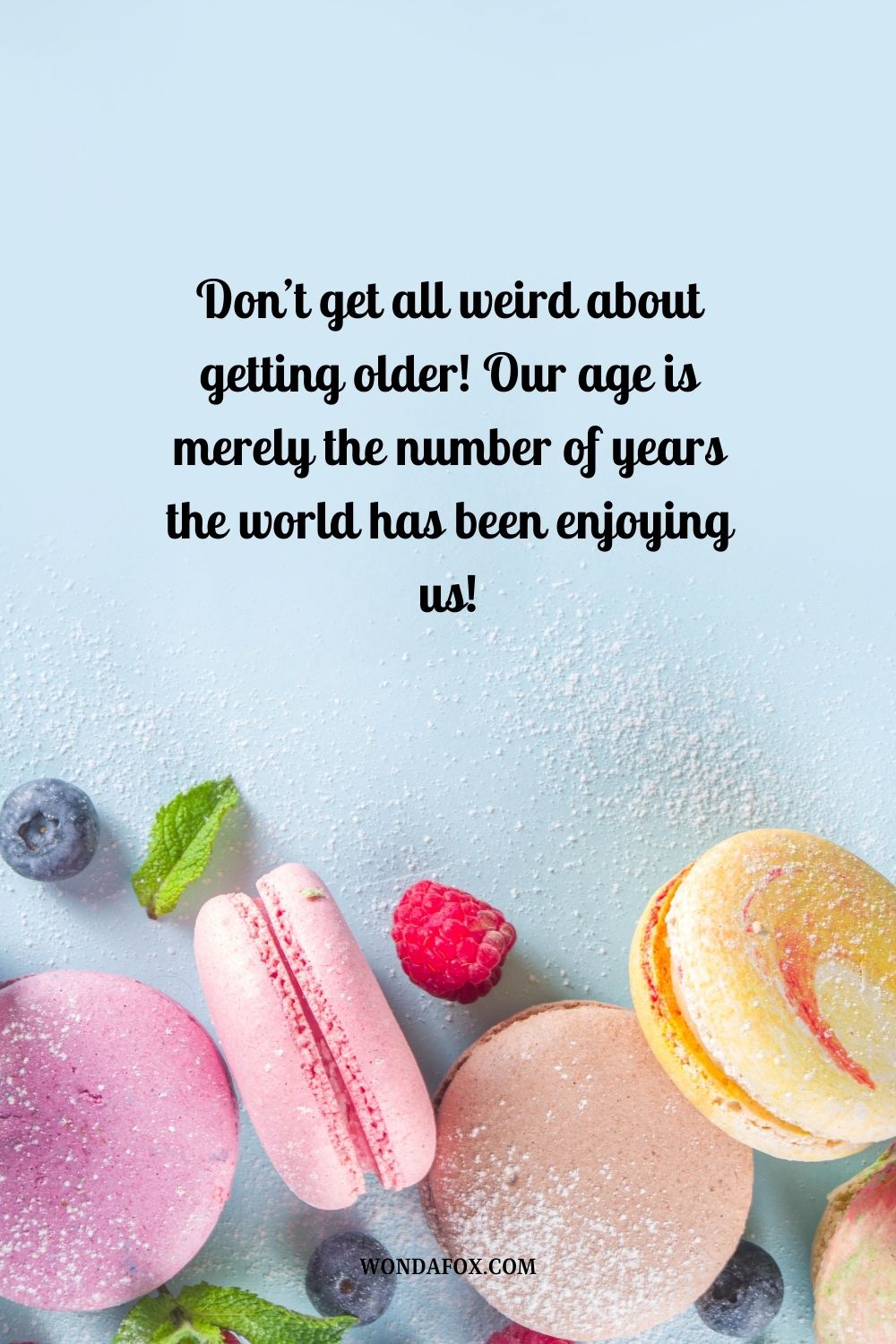 “Don’t get all weird about getting older! Our age is merely the number of years the world has been enjoying us!”
