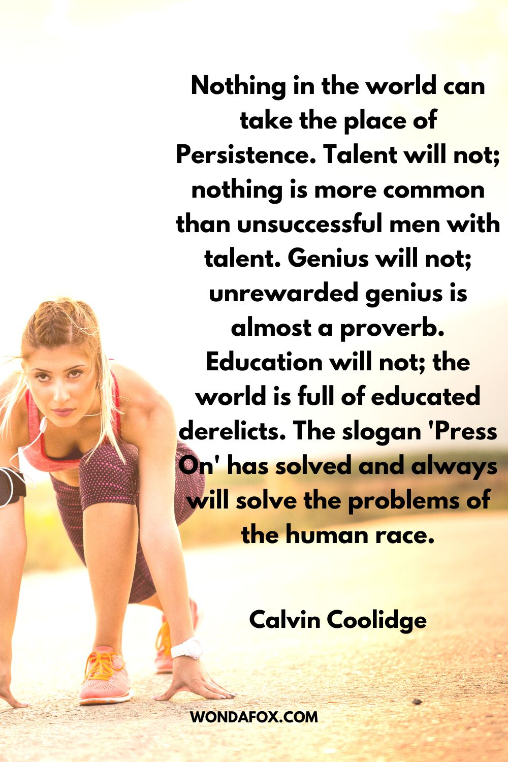 Nothing in the world can take the place of Persistence. Talent will not; nothing is more common than unsuccessful men with talent. Genius will not; unrewarded genius is almost a proverb. Education will not; the world is full of educated derelicts. The slogan 'Press On' has solved and always will solve the problems of the human race. Calvin Coolidge